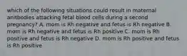 which of the following situations could result in maternal anitbodies attacking fetal blood cells during a second pregnancy? A. mom is Rh negative and fetus is Rh negative B. mom is Rh negative and fetus is Rh positive C. mom is Rh positive and fetus is Rh negative D. mom is Rh positive and fetus is Rh positive