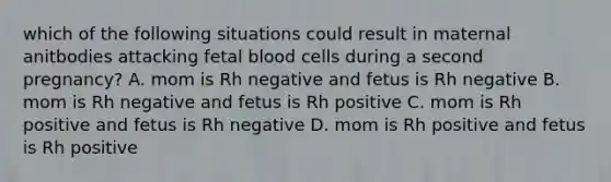 which of the following situations could result in maternal anitbodies attacking fetal blood cells during a second pregnancy? A. mom is Rh negative and fetus is Rh negative B. mom is Rh negative and fetus is Rh positive C. mom is Rh positive and fetus is Rh negative D. mom is Rh positive and fetus is Rh positive