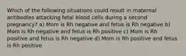 Which of the following situations could result in maternal antibodies attacking fetal blood cells during a second pregnancy? a) Mom is Rh negative and fetus is Rh negative b) Mom is Rh negative and fetus is Rh positive c) Mom is Rh positive and fetus is Rh negative d) Mom is Rh positive and fetus is Rh positive