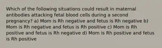 Which of the following situations could result in maternal antibodies attacking fetal blood cells during a second pregnancy? a) Mom is Rh negative and fetus is Rh negative b) Mom is Rh negative and fetus is Rh positive c) Mom is Rh positive and fetus is Rh negative d) Mom is Rh positive and fetus is Rh positive