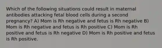 Which of the following situations could result in maternal antibodies attacking fetal blood cells during a second pregnancy? A) Mom is Rh negative and fetus is Rh negative B) Mom is Rh negative and fetus is Rh positive C) Mom is Rh positive and fetus is Rh negative D) Mom is Rh positive and fetus is Rh positive.