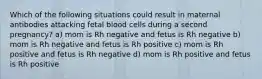 Which of the following situations could result in maternal antibodies attacking fetal blood cells during a second pregnancy? a) mom is Rh negative and fetus is Rh negative b) mom is Rh negative and fetus is Rh positive c) mom is Rh positive and fetus is Rh negative d) mom is Rh positive and fetus is Rh positive