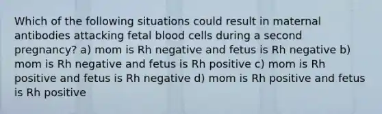 Which of the following situations could result in maternal antibodies attacking fetal blood cells during a second pregnancy? a) mom is Rh negative and fetus is Rh negative b) mom is Rh negative and fetus is Rh positive c) mom is Rh positive and fetus is Rh negative d) mom is Rh positive and fetus is Rh positive