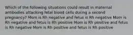 Which of the following situations could result in maternal antibodies attacking fetal blood cells during a second pregnancy? Mom is Rh negative and fetus is Rh negative Mom is Rh negative and fetus is Rh positive Mom is Rh positive and fetus is Rh negative Mom is Rh positive and fetus is Rh positive