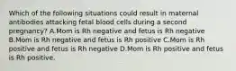 Which of the following situations could result in maternal antibodies attacking fetal blood cells during a second pregnancy? A.Mom is Rh negative and fetus is Rh negative B.Mom is Rh negative and fetus is Rh positive C.Mom is Rh positive and fetus is Rh negative D.Mom is Rh positive and fetus is Rh positive.