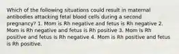 Which of the following situations could result in maternal antibodies attacking fetal blood cells during a second pregnancy? 1. Mom is Rh negative and fetus is Rh negative 2. Mom is Rh negative and fetus is Rh positive 3. Mom is Rh positive and fetus is Rh negative 4. Mom is Rh positive and fetus is Rh positive.