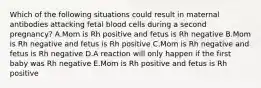 Which of the following situations could result in maternal antibodies attacking fetal blood cells during a second pregnancy? A.Mom is Rh positive and fetus is Rh negative B.Mom is Rh negative and fetus is Rh positive C.Mom is Rh negative and fetus is Rh negative D.A reaction will only happen if the first baby was Rh negative E.Mom is Rh positive and fetus is Rh positive