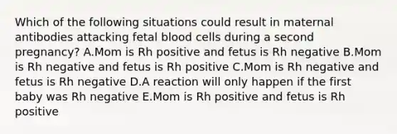 Which of the following situations could result in maternal antibodies attacking fetal blood cells during a second pregnancy? A.Mom is Rh positive and fetus is Rh negative B.Mom is Rh negative and fetus is Rh positive C.Mom is Rh negative and fetus is Rh negative D.A reaction will only happen if the first baby was Rh negative E.Mom is Rh positive and fetus is Rh positive