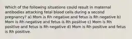 Which of the following situations could result in maternal antibodies attacking fetal blood cells during a second pregnancy? a) Mom is Rh negative and fetus is Rh negative b) Mom is Rh negative and fetus is Rh positive c) Mom is Rh positive and fetus is Rh negative d) Mom is Rh positive and fetus is Rh positive.