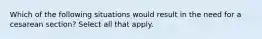 Which of the following situations would result in the need for a cesarean section? Select all that apply.