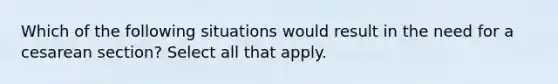 Which of the following situations would result in the need for a cesarean section? Select all that apply.