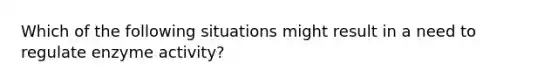 Which of the following situations might result in a need to regulate enzyme activity?