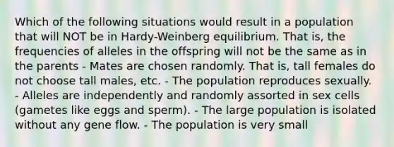 Which of the following situations would result in a population that will NOT be in Hardy-Weinberg equilibrium. That is, the frequencies of alleles in the offspring will not be the same as in the parents - Mates are chosen randomly. That is, tall females do not choose tall males, etc. - The population reproduces sexually. - Alleles are independently and randomly assorted in sex cells (gametes like eggs and sperm). - The large population is isolated without any gene flow. - The population is very small