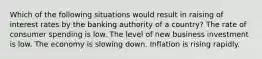 Which of the following situations would result in raising of interest rates by the banking authority of a country? The rate of consumer spending is low. The level of new business investment is low. The economy is slowing down. Inflation is rising rapidly.