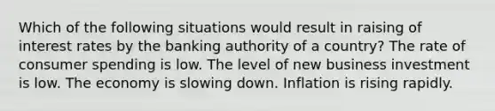 Which of the following situations would result in raising of interest rates by the banking authority of a country? The rate of consumer spending is low. The level of new business investment is low. The economy is slowing down. Inflation is rising rapidly.