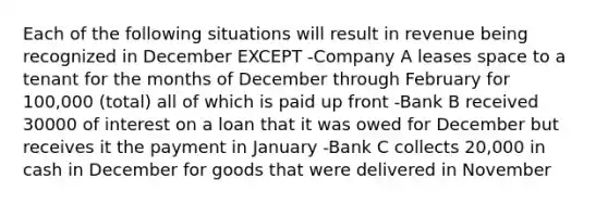 Each of the following situations will result in revenue being recognized in December EXCEPT -Company A leases space to a tenant for the months of December through February for 100,000 (total) all of which is paid up front -Bank B received 30000 of interest on a loan that it was owed for December but receives it the payment in January -Bank C collects 20,000 in cash in December for goods that were delivered in November