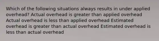 Which of the following situations always results in under applied overhead? Actual overhead is greater than applied overhead Actual overhead is less than applied overhead Estimated overhead is greater than actual overhead Estimated overhead is less than actual overhead