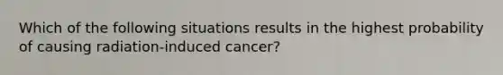 Which of the following situations results in the highest probability of causing radiation-induced cancer?