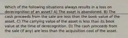 Which of the following situations always results in a loss on derecognition of an asset? A) The asset is abandoned. B) The cash proceeds from the sale are less than the book value of the asset. C) The carrying value of the asset is less than its book value at the time of derecognition. D) The cash proceeds from the sale (if any) are less than the acquisition cost of the asset.