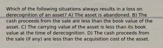 Which of the following situations always results in a loss on derecognition of an asset? A) The asset is abandoned. B) The cash proceeds from the sale are less than the book value of the asset. C) The carrying value of the asset is less than its book value at the time of derecognition. D) The cash proceeds from the sale (if any) are less than the acquisition cost of the asset.