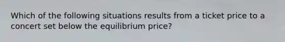 Which of the following situations results from a ticket price to a concert set below the equilibrium price?