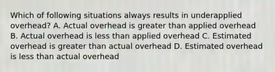 Which of following situations always results in underapplied overhead? A. Actual overhead is greater than applied overhead B. Actual overhead is less than applied overhead C. Estimated overhead is greater than actual overhead D. Estimated overhead is less than actual overhead