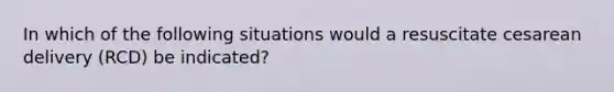 In which of the following situations would a resuscitate cesarean delivery (RCD) be indicated?