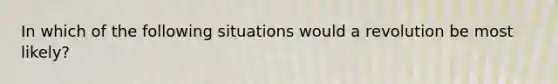 In which of the following situations would a revolution be most likely?