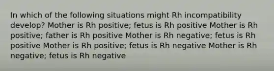 In which of the following situations might Rh incompatibility develop? Mother is Rh positive; fetus is Rh positive Mother is Rh positive; father is Rh positive Mother is Rh negative; fetus is Rh positive Mother is Rh positive; fetus is Rh negative Mother is Rh negative; fetus is Rh negative