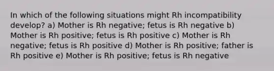 In which of the following situations might Rh incompatibility develop? a) Mother is Rh negative; fetus is Rh negative b) Mother is Rh positive; fetus is Rh positive c) Mother is Rh negative; fetus is Rh positive d) Mother is Rh positive; father is Rh positive e) Mother is Rh positive; fetus is Rh negative