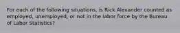 For each of the following situations, is Rick Alexander counted as employed, unemployed, or not in the labor force by the Bureau of Labor Statistics?