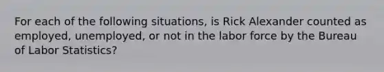 For each of the following situations, is Rick Alexander counted as employed, unemployed, or not in the labor force by the Bureau of Labor Statistics?