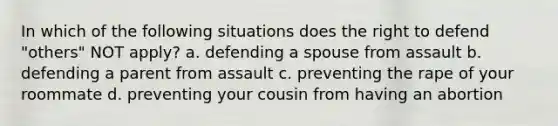 In which of the following situations does the right to defend "others" NOT apply? a. defending a spouse from assault b. defending a parent from assault c. preventing the rape of your roommate d. preventing your cousin from having an abortion