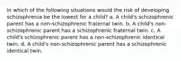 In which of the following situations would the risk of developing schizophrenia be the lowest for a child? a. A child's schizophrenic parent has a non-schizophrenic fraternal twin. b. A child's non-schizophrenic parent has a schizophrenic fraternal twin. c. A child's schizophrenic parent has a non-schizophrenic identical twin. d. A child's non-schizophrenic parent has a schizophrenic identical twin.