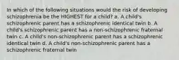 In which of the following situations would the risk of developing schizophrenia be the HIGHEST for a child? a. A child's schizophrenic parent has a schizophrenic identical twin b. A child's schizophrenic parent has a non-schizophrenic fraternal twin c. A child's non-schizophrenic parent has a schizophrenic identical twin d. A child's non-schizophrenic parent has a schizophrenic fraternal twin