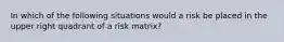 In which of the following situations would a risk be placed in the upper right quadrant of a risk matrix?