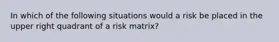 In which of the following situations would a risk be placed in the upper right quadrant of a risk matrix?