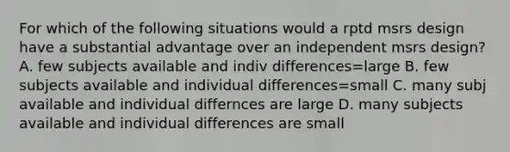 For which of the following situations would a rptd msrs design have a substantial advantage over an independent msrs design? A. few subjects available and indiv differences=large B. few subjects available and individual differences=small C. many subj available and individual differnces are large D. many subjects available and individual differences are small