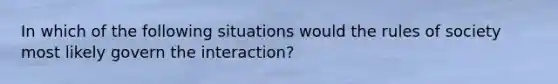 In which of the following situations would the rules of society most likely govern the interaction?