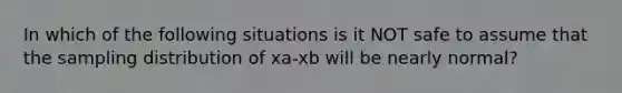 In which of the following situations is it NOT safe to assume that the sampling distribution of xa-xb will be nearly normal?