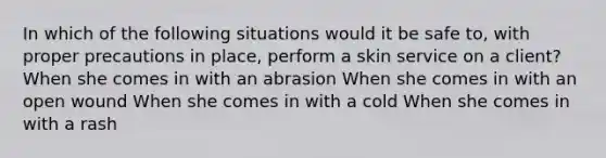 In which of the following situations would it be safe to, with proper precautions in place, perform a skin service on a client? When she comes in with an abrasion When she comes in with an open wound When she comes in with a cold When she comes in with a rash