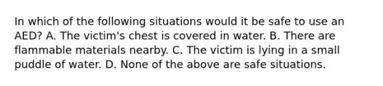 In which of the following situations would it be safe to use an AED? A. The victim's chest is covered in water. B. There are flammable materials nearby. C. The victim is lying in a small puddle of water. D. None of the above are safe situations.