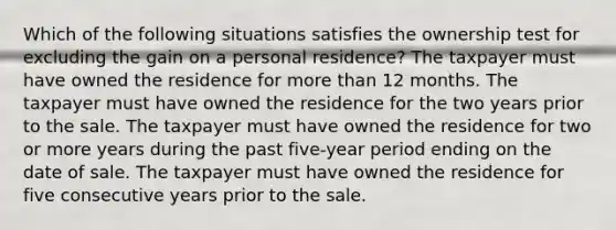 Which of the following situations satisfies the ownership test for excluding the gain on a personal residence? The taxpayer must have owned the residence for more than 12 months. The taxpayer must have owned the residence for the two years prior to the sale. The taxpayer must have owned the residence for two or more years during the past five-year period ending on the date of sale. The taxpayer must have owned the residence for five consecutive years prior to the sale.