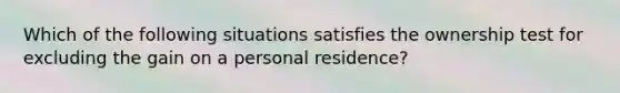 Which of the following situations satisfies the ownership test for excluding the gain on a personal residence?