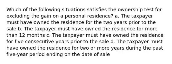 Which of the following situations satisfies the ownership test for excluding the gain on a personal residence? a. The taxpayer must have owned the residence for the two years prior to the sale b. The taxpayer must have owned the residence for more than 12 months c. The taxpayer must have owned the residence for five consecutive years prior to the sale d. The taxpayer must have owned the residence for two or more years during the past five-year period ending on the date of sale