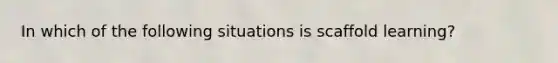 In which of the following situations is scaffold learning?