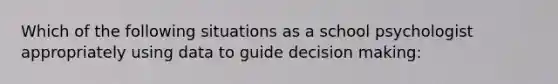 Which of the following situations as a school psychologist appropriately using data to guide decision making: