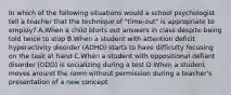 In which of the following situations would a school psychologist tell a teacher that the technique of "time-out" is appropriate to employ? A.When a child blurts out answers in class despite being told twice to stop B.When a student with attention deficit hyperactivity disorder (ADHD) starts to have difficulty focusing on the task at hand C.When a student with oppositional defiant disorder (ODD) is socializing during a test D.When a student moves around the room without permission during a teacher's presentation of a new concept