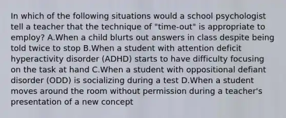 In which of the following situations would a school psychologist tell a teacher that the technique of "time-out" is appropriate to employ? A.When a child blurts out answers in class despite being told twice to stop B.When a student with attention deficit hyperactivity disorder (ADHD) starts to have difficulty focusing on the task at hand C.When a student with oppositional defiant disorder (ODD) is socializing during a test D.When a student moves around the room without permission during a teacher's presentation of a new concept