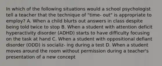 In which of the following situations would a school psychologist tell a teacher that the technique of "time- out" is appropriate to employ? A. When a child blurts out answers in class despite being told twice to stop B. When a student with attention deficit hyperactivity disorder (ADHD) starts to have difficulty focusing on the task at hand C. When a student with oppositional defiant disorder (ODD) is socializ- ing during a test D. When a student moves around the room without permission during a teacher's presentation of a new concept